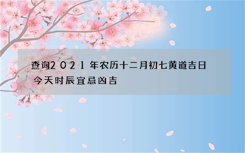 查询2021年农历十二月初七黄道吉日 今天时辰宜忌凶吉